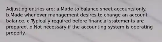 Adjusting entries are: a.Made to balance sheet accounts only. b.Made whenever management desires to change an account balance. c.Typically required before financial statements are prepared. d.Not necessary if the accounting system is operating properly.