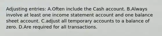 <a href='https://www.questionai.com/knowledge/kGxhM5fzgy-adjusting-entries' class='anchor-knowledge'>adjusting entries</a>: A.Often include the Cash account. B.Always involve at least one <a href='https://www.questionai.com/knowledge/kCPMsnOwdm-income-statement' class='anchor-knowledge'>income statement</a> account and one balance sheet account. C.adjust all temporary accounts to a balance of zero. D.Are required for all transactions.