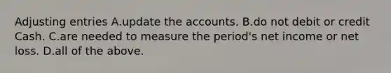 Adjusting entries A.update the accounts. B.do not debit or credit Cash. C.are needed to measure the​ period's net income or net loss. D.all of the above.