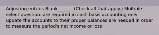 Adjusting entries Blank______. (Check all that apply.) Multiple select question. are required in cash basis accounting only update the accounts to their proper balances are needed in order to measure the period's net income or loss