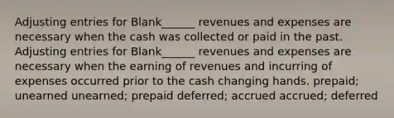 Adjusting entries for Blank______ revenues and expenses are necessary when the cash was collected or paid in the past. Adjusting entries for Blank______ revenues and expenses are necessary when the earning of revenues and incurring of expenses occurred prior to the cash changing hands. prepaid; unearned unearned; prepaid deferred; accrued accrued; deferred