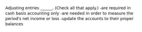 Adjusting entries ______. (Check all that apply.) -are required in cash basis accounting only -are needed in order to measure the period's net income or loss -update the accounts to their proper balances