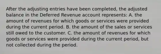 After the adjusting entries have been completed, the adjusted balance in the Deferred Revenue account represents: A. the amount of revenues for which goods or services were provided during the current period. B. the amount of the sales or services still owed to the customer. C. the amount of revenues for which goods or services were provided during the current period, but not collected during the period.