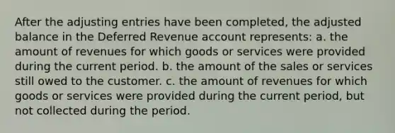 After the adjusting entries have been completed, the adjusted balance in the Deferred Revenue account represents: a. the amount of revenues for which goods or services were provided during the current period. b. the amount of the sales or services still owed to the customer. c. the amount of revenues for which goods or services were provided during the current period, but not collected during the period.