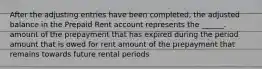 After the adjusting entries have been completed, the adjusted balance in the Prepaid Rent account represents the ______. amount of the prepayment that has expired during the period amount that is owed for rent amount of the prepayment that remains towards future rental periods