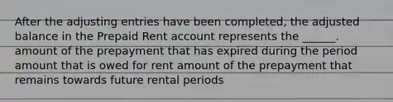 After the adjusting entries have been completed, the adjusted balance in the Prepaid Rent account represents the ______. amount of the prepayment that has expired during the period amount that is owed for rent amount of the prepayment that remains towards future rental periods