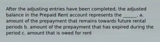 After the adjusting entries have been completed, the adjusted balance in the Prepaid Rent account represents the ______. a. amount of the prepayment that remains towards future rental periods b. amount of the prepayment that has expired during the period c. amount that is owed for rent