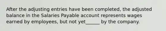 After the adjusting entries have been completed, the adjusted balance in the Salaries Payable account represents wages earned by employees, but not yet______ by the company.