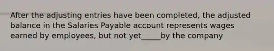 After the adjusting entries have been completed, the adjusted balance in the Salaries Payable account represents wages earned by employees, but not yet_____by the company