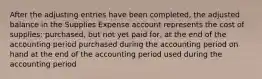 After the adjusting entries have been completed, the adjusted balance in the Supplies Expense account represents the cost of supplies: purchased, but not yet paid for, at the end of the accounting period purchased during the accounting period on hand at the end of the accounting period used during the accounting period