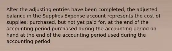 After the adjusting entries have been completed, the adjusted balance in the Supplies Expense account represents the cost of supplies: purchased, but not yet paid for, at the end of the accounting period purchased during the accounting period on hand at the end of the accounting period used during the accounting period