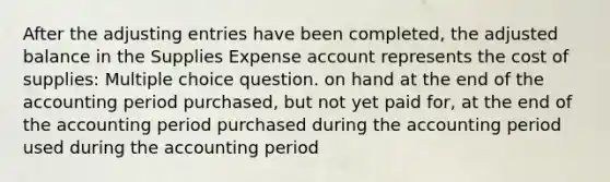 After the adjusting entries have been completed, the adjusted balance in the Supplies Expense account represents the cost of supplies: Multiple choice question. on hand at the end of the accounting period purchased, but not yet paid for, at the end of the accounting period purchased during the accounting period used during the accounting period