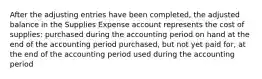 After the adjusting entries have been completed, the adjusted balance in the Supplies Expense account represents the cost of supplies: purchased during the accounting period on hand at the end of the accounting period purchased, but not yet paid for, at the end of the accounting period used during the accounting period