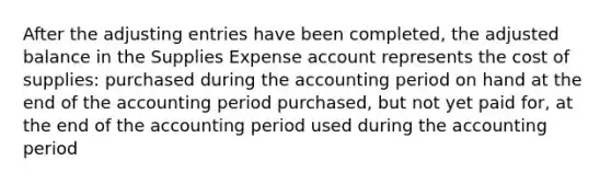 After the adjusting entries have been completed, the adjusted balance in the Supplies Expense account represents the cost of supplies: purchased during the accounting period on hand at the end of the accounting period purchased, but not yet paid for, at the end of the accounting period used during the accounting period