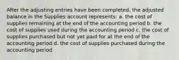 After the adjusting entries have been completed, the adjusted balance in the Supplies account represents: a. the cost of supplies remaining at the end of the accounting period b. the cost of supplies used during the accounting period c. the cost of supplies purchased but not yet paid for at the end of the accounting period d. the cost of supplies purchased during the accounting period