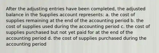 After the adjusting entries have been completed, the adjusted balance in the Supplies account represents: a. the cost of supplies remaining at the end of the accounting period b. the cost of supplies used during the accounting period c. the cost of supplies purchased but not yet paid for at the end of the accounting period d. the cost of supplies purchased during the accounting period