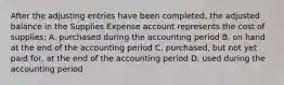 After the adjusting entries have been completed, the adjusted balance in the Supplies Expense account represents the cost of supplies: A. purchased during the accounting period B. on hand at the end of the accounting period C. purchased, but not yet paid for, at the end of the accounting period D. used during the accounting period