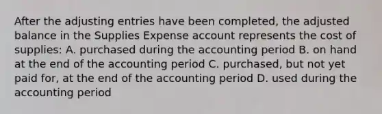 After the adjusting entries have been completed, the adjusted balance in the Supplies Expense account represents the cost of supplies: A. purchased during the accounting period B. on hand at the end of the accounting period C. purchased, but not yet paid for, at the end of the accounting period D. used during the accounting period