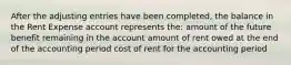 After the adjusting entries have been completed, the balance in the Rent Expense account represents the: amount of the future benefit remaining in the account amount of rent owed at the end of the accounting period cost of rent for the accounting period