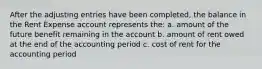 After the adjusting entries have been completed, the balance in the Rent Expense account represents the: a. amount of the future benefit remaining in the account b. amount of rent owed at the end of the accounting period c. cost of rent for the accounting period