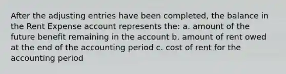 After the adjusting entries have been completed, the balance in the Rent Expense account represents the: a. amount of the future benefit remaining in the account b. amount of rent owed at the end of the accounting period c. cost of rent for the accounting period