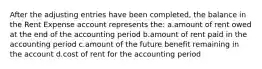 After the adjusting entries have been completed, the balance in the Rent Expense account represents the: a.amount of rent owed at the end of the accounting period b.amount of rent paid in the accounting period c.amount of the future benefit remaining in the account d.cost of rent for the accounting period