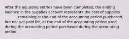 After the adjusting entries have been completed, the ending balance in the Supplies account represents the cost of supplies ______. remaining at the end of the accounting period purchased, but not yet paid for, at the end of the accounting period used during the accounting period purchased during the accounting period