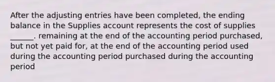 After the adjusting entries have been completed, the ending balance in the Supplies account represents the cost of supplies ______. remaining at the end of the accounting period purchased, but not yet paid for, at the end of the accounting period used during the accounting period purchased during the accounting period