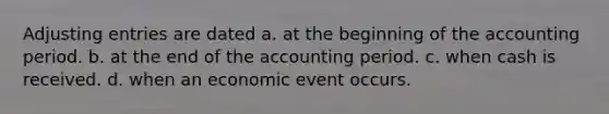 <a href='https://www.questionai.com/knowledge/kGxhM5fzgy-adjusting-entries' class='anchor-knowledge'>adjusting entries</a> are dated a. at the beginning of the accounting period. b. at the end of the accounting period. c. when cash is received. d. when an economic event occurs.