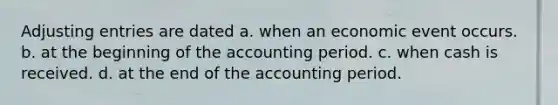 Adjusting entries are dated a. when an economic event occurs. b. at the beginning of the accounting period. c. when cash is received. d. at the end of the accounting period.