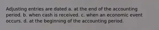 Adjusting entries are dated a. at the end of the accounting period. b. when cash is received. c. when an economic event occurs. d. at the beginning of the accounting period.