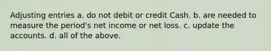 Adjusting entries a. do not debit or credit Cash. b. are needed to measure the period's net income or net loss. c. update the accounts. d. all of the above.