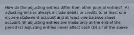 How do the adjusting entries differ from other journal entries? (A) adjusting entries always include debits or credits to at least one income statement account and at least one balance sheet account. B) adjusting entries are made only at the end of the period (c) adjusting entries never affect cash (D) all of the above