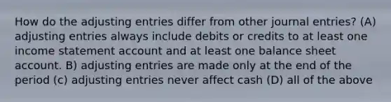 How do the adjusting entries differ from other journal entries? (A) adjusting entries always include debits or credits to at least one income statement account and at least one balance sheet account. B) adjusting entries are made only at the end of the period (c) adjusting entries never affect cash (D) all of the above