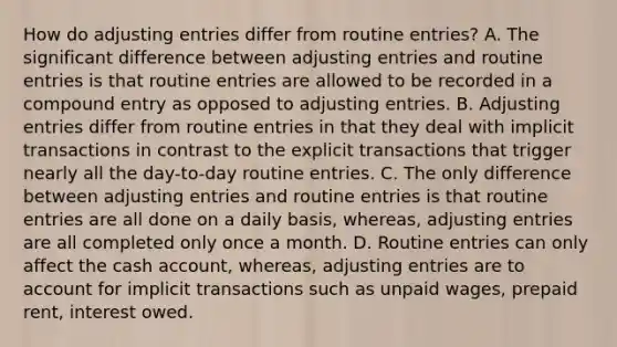 How do adjusting entries differ from routine​ entries? A. The significant difference between adjusting entries and routine entries is that routine entries are allowed to be recorded in a compound entry as opposed to adjusting entries. B. Adjusting entries differ from routine entries in that they deal with implicit transactions in contrast to the explicit transactions that trigger nearly all the​ day-to-day routine entries. C. The only difference between adjusting entries and routine entries is that routine entries are all done on a daily​ basis, whereas, adjusting entries are all completed only once a month. D. Routine entries can only affect the cash​ account, whereas, adjusting entries are to account for implicit transactions such as unpaid​ wages, prepaid​ rent, interest owed.