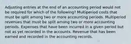 Adjusting entries at the end of an accounting period would not be required for which of the following? Multiperiod costs that must be split among two or more accounting periods. Multiperiod revenues that must be split among two or more accounting periods. Expenses that have been incurred in a given period but not as yet recorded in the accounts. Revenue that has been earned and recorded in the accounting records.