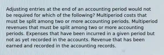 Adjusting entries at the end of an accounting period would not be required for which of the following? Multiperiod costs that must be split among two or more accounting periods. Multiperiod revenues that must be split among two or more accounting periods. Expenses that have been incurred in a given period but not as yet recorded in the accounts. Revenue that has been earned and recorded in the accounting records.