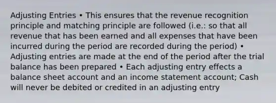 Adjusting Entries • This ensures that the revenue recognition principle and matching principle are followed (i.e.: so that all revenue that has been earned and all expenses that have been incurred during the period are recorded during the period) • Adjusting entries are made at the end of the period after the trial balance has been prepared • Each adjusting entry effects a balance sheet account and an income statement account; Cash will never be debited or credited in an adjusting entry