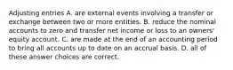 Adjusting entries A. are external events involving a transfer or exchange between two or more entities. B. reduce the nominal accounts to zero and transfer net income or loss to an owners' equity account. C. are made at the end of an accounting period to bring all accounts up to date on an accrual basis. D. all of these answer choices are correct.