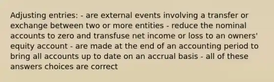 Adjusting entries: - are external events involving a transfer or exchange between two or more entities - reduce the nominal accounts to zero and transfuse net income or loss to an owners' equity account - are made at the end of an accounting period to bring all accounts up to date on an accrual basis - all of these answers choices are correct