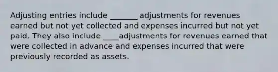 Adjusting entries include _______ adjustments for revenues earned but not yet collected and expenses incurred but not yet paid. They also include ____adjustments for revenues earned that were collected in advance and expenses incurred that were previously recorded as assets.