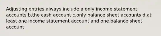 Adjusting entries always include a.only income statement accounts b.the cash account c.only balance sheet accounts d.at least one income statement account and one balance sheet account