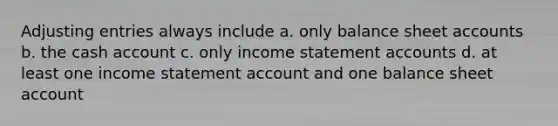 Adjusting entries always include a. only balance sheet accounts b. the cash account c. only income statement accounts d. at least one income statement account and one balance sheet account