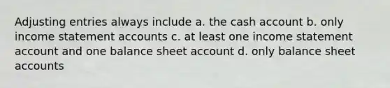 Adjusting entries always include a. the cash account b. only income statement accounts c. at least one income statement account and one balance sheet account d. only balance sheet accounts