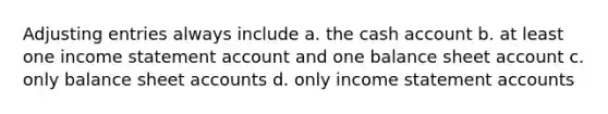 Adjusting entries always include a. the cash account b. at least one income statement account and one balance sheet account c. only balance sheet accounts d. only income statement accounts