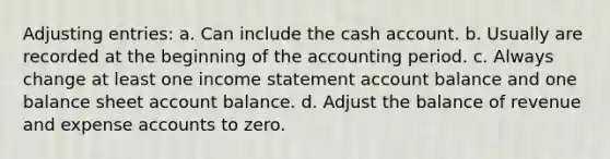 Adjusting entries: a. Can include the cash account. b. Usually are recorded at the beginning of the accounting period. c. Always change at least one income statement account balance and one balance sheet account balance. d. Adjust the balance of revenue and expense accounts to zero.