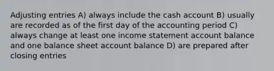 Adjusting entries A) always include the cash account B) usually are recorded as of the first day of the accounting period C) always change at least one income statement account balance and one balance sheet account balance D) are prepared after closing entries