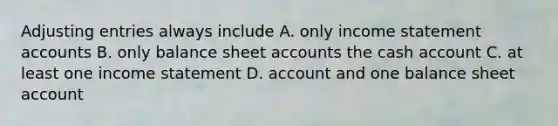 Adjusting entries always include A. only income statement accounts B. only balance sheet accounts the cash account C. at least one income statement D. account and one balance sheet account