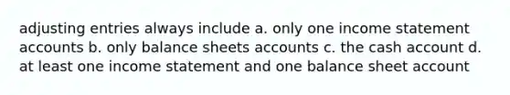 adjusting entries always include a. only one income statement accounts b. only balance sheets accounts c. the cash account d. at least one income statement and one balance sheet account