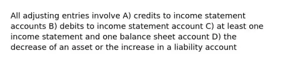 All adjusting entries involve A) credits to income statement accounts B) debits to income statement account C) at least one income statement and one balance sheet account D) the decrease of an asset or the increase in a liability account